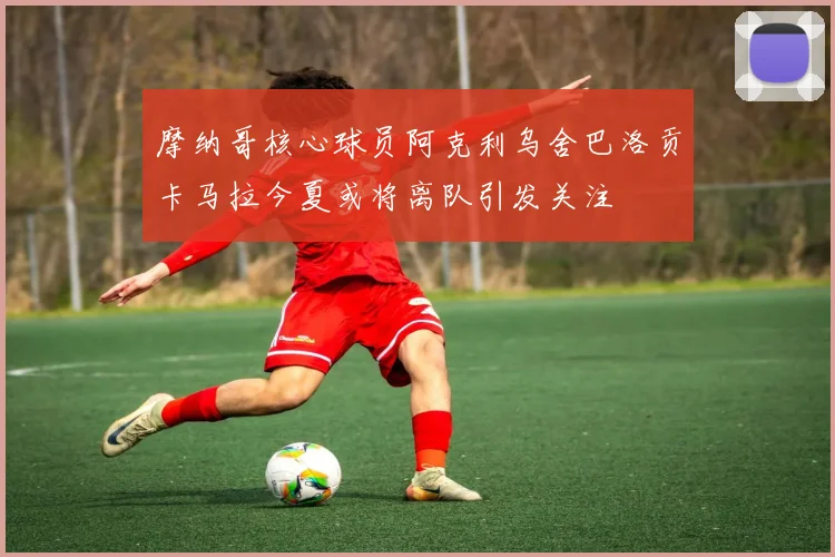 摩纳哥核心球员阿克利乌舍巴洛贡卡马拉今夏或将离队引发关注