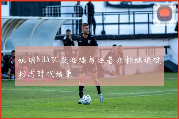 姚明NBA队友洛瑞与坦普尔相继退役标志时代结束