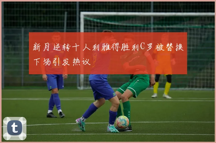 新月逆转十人利雅得胜利C罗被替换下场引发热议