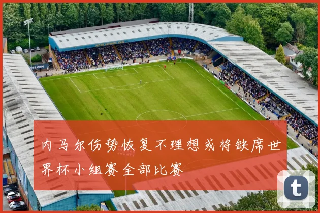 内马尔伤势恢复不理想或将缺席世界杯小组赛全部比赛