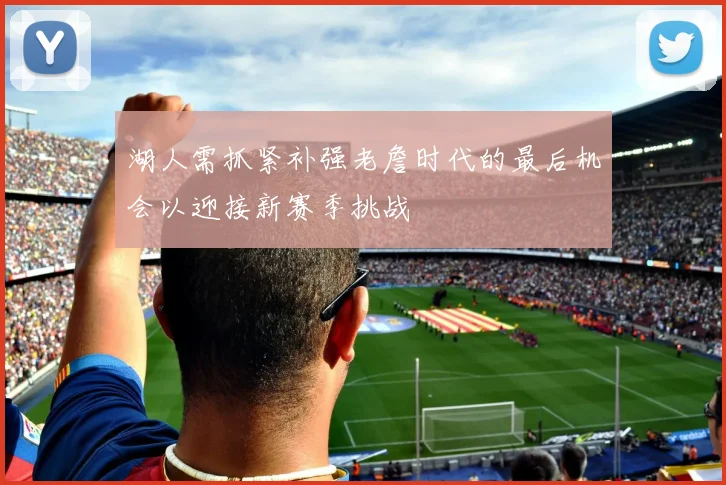 湖人需抓紧补强老詹时代的最后机会以迎接新赛季挑战