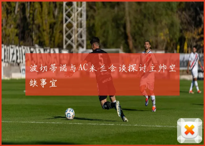 波切蒂诺与AC米兰会谈探讨主帅空缺事宜