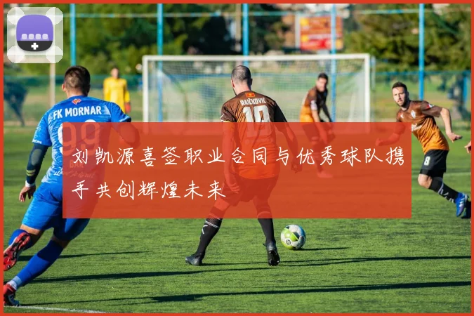 刘凯源喜签职业合同与优秀球队携手共创辉煌未来