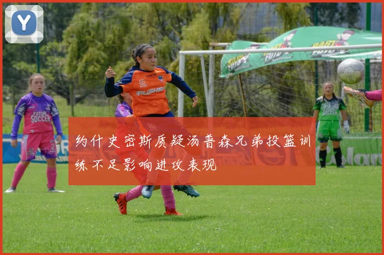 约什史密斯质疑汤普森兄弟投篮训练不足影响进攻表现