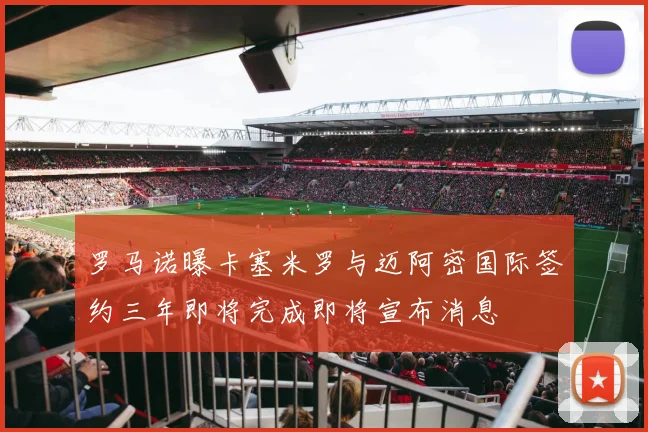 罗马诺曝卡塞米罗与迈阿密国际签约三年即将完成即将宣布消息