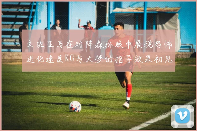文班亚马在对阵森林狼中展现恐怖进化速度KG与大梦的指导效果初见成效