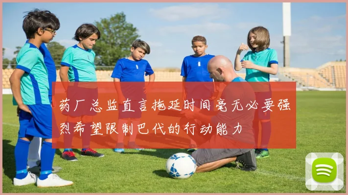 药厂总监直言拖延时间毫无必要强烈希望限制巴代的行动能力