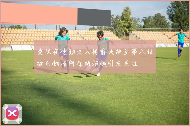曼联在德勤收入榜首次跌至第八位被利物浦阿森纳超越引发关注