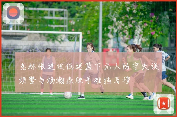克林根进攻低迷篮下无人防守失误频繁与杨瀚森联手难挡马穆