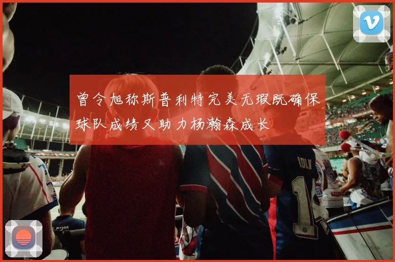 曾令旭称斯普利特完美无瑕既确保球队成绩又助力杨瀚森成长