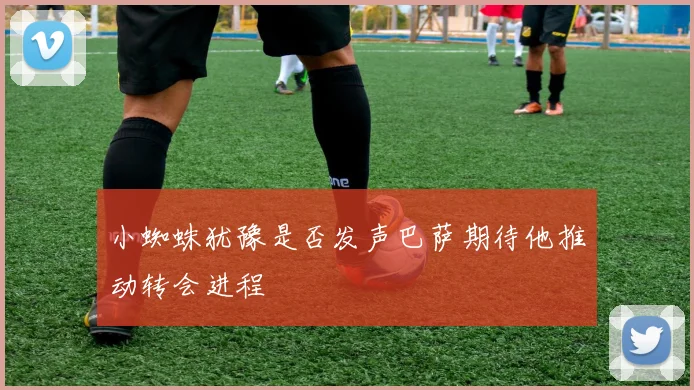小蜘蛛犹豫是否发声巴萨期待他推动转会进程